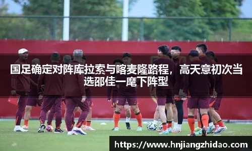 国足确定对阵库拉索与喀麦隆路程，高天意初次当选邵佳一麾下阵型